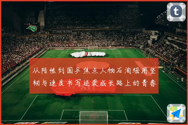 从陪练到国乒焦点人物石洵瑶用坚韧与速度书写逆袭成长路上的青春答卷