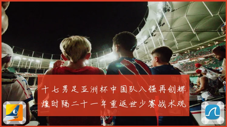 十七男足亚洲杯中国队八强再创辉煌时隔二十一年重返世少赛战术观察