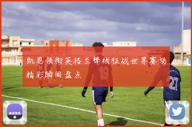 凯恩领衔英格兰锋线征战世界赛场精彩瞬间盘点