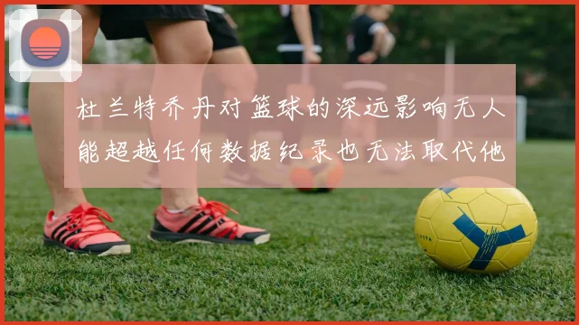 杜兰特乔丹对篮球的深远影响无人能超越任何数据纪录也无法取代他赛场复盘