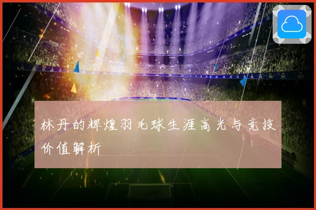 林丹的辉煌羽毛球生涯高光与竞技价值解析
