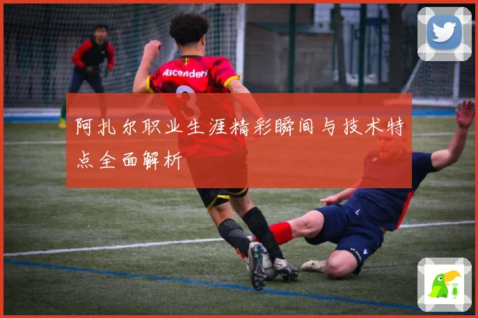 阿扎尔职业生涯精彩瞬间与技术特点全面解析