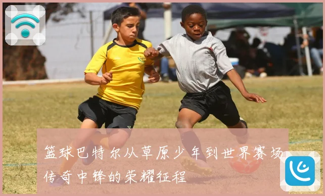 篮球巴特尔从草原少年到世界赛场传奇中锋的荣耀征程
