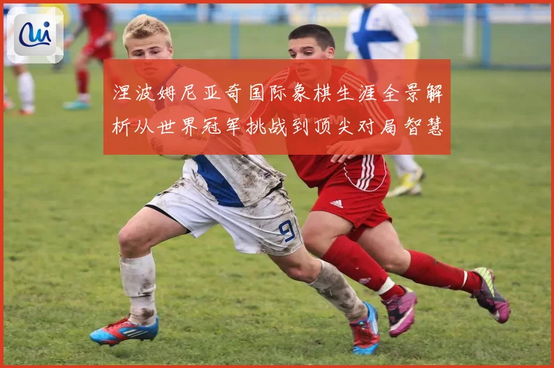 涅波姆尼亚奇国际象棋生涯全景解析从世界冠军挑战到顶尖对局智慧