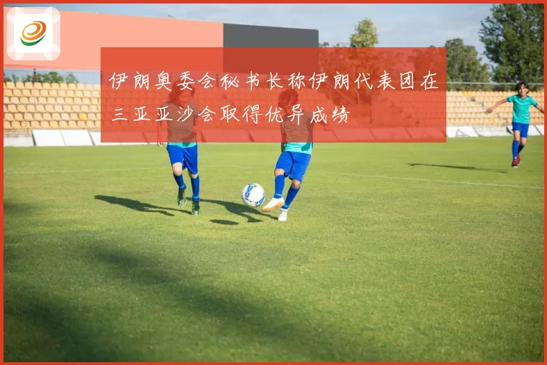 伊朗奥委会秘书长称伊朗代表团在三亚亚沙会取得优异成绩