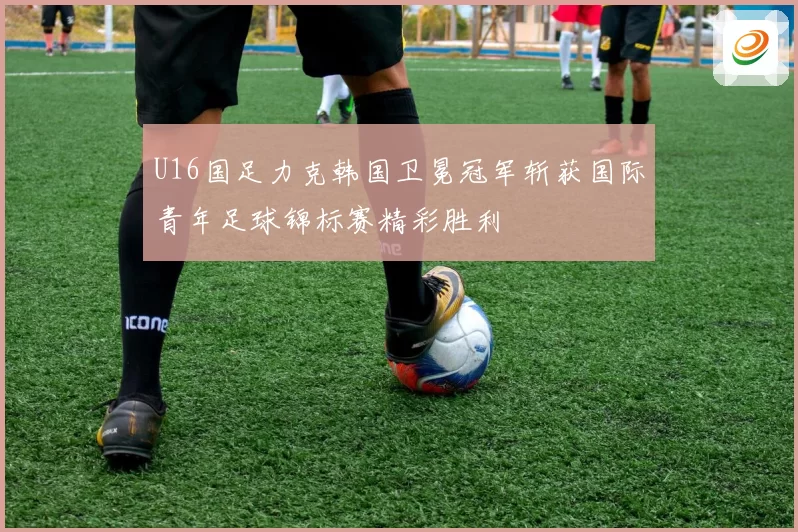 U16国足力克韩国卫冕冠军斩获国际青年足球锦标赛精彩胜利