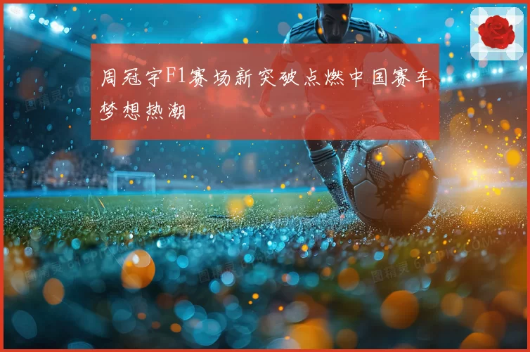 周冠宇F1赛场新突破点燃中国赛车梦想热潮
