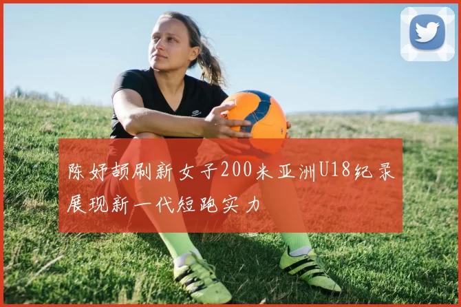 陈妤颉刷新女子200米亚洲U18纪录展现新一代短跑实力