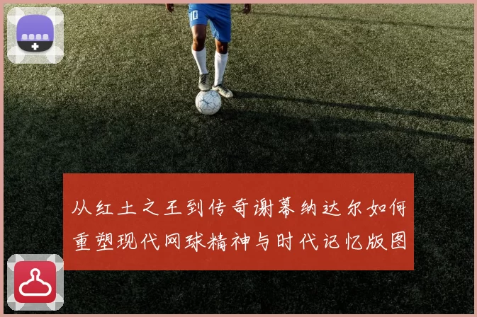 从红土之王到传奇谢幕纳达尔如何重塑现代网球精神与时代记忆版图