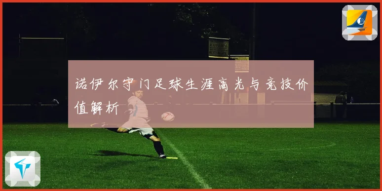 诺伊尔守门足球生涯高光与竞技价值解析