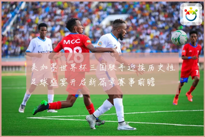 美加墨世界杯三国联手迎接历史性足球盛宴开启新篇章赛事前瞻