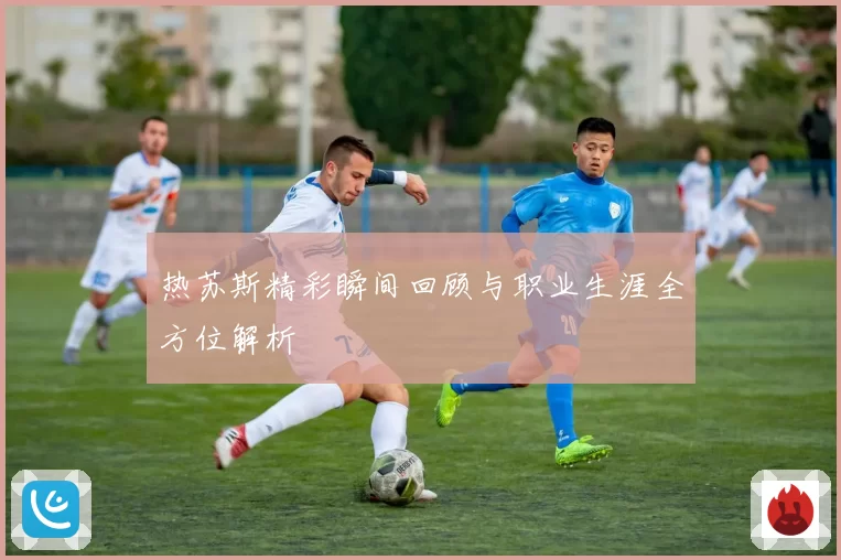 热苏斯精彩瞬间回顾与职业生涯全方位解析
