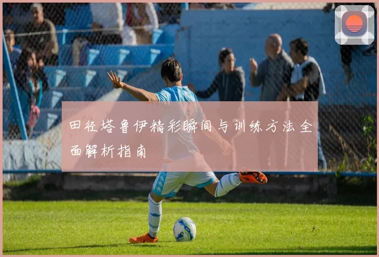 田径塔鲁伊精彩瞬间与训练方法全面解析指南