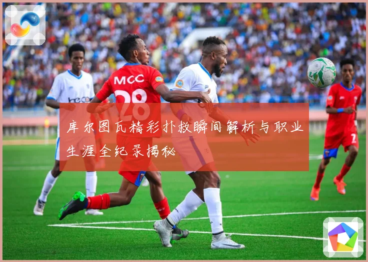 库尔图瓦精彩扑救瞬间解析与职业生涯全纪录揭秘