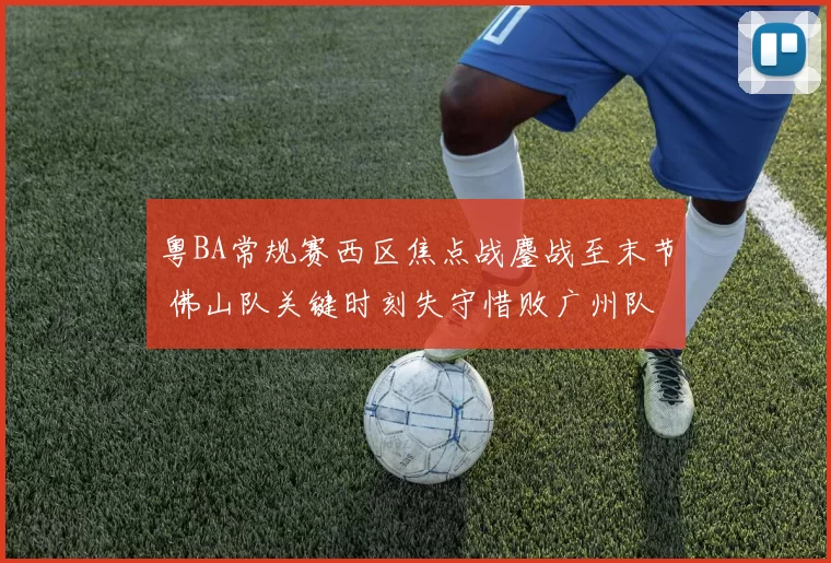 粤BA常规赛西区焦点战鏖战至末节 佛山队关键时刻失守惜败广州队