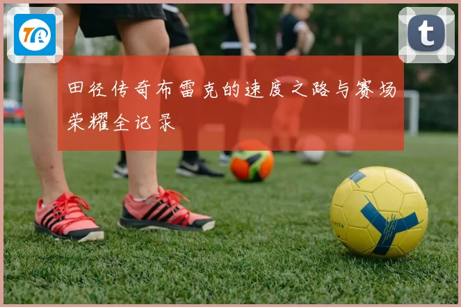 田径传奇布雷克的速度之路与赛场荣耀全记录