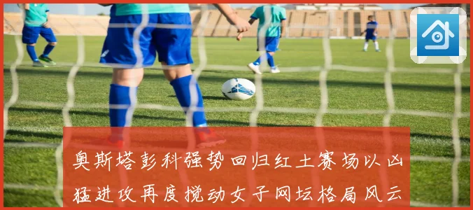 奥斯塔彭科强势回归红土赛场以凶猛进攻再度搅动女子网坛格局风云
