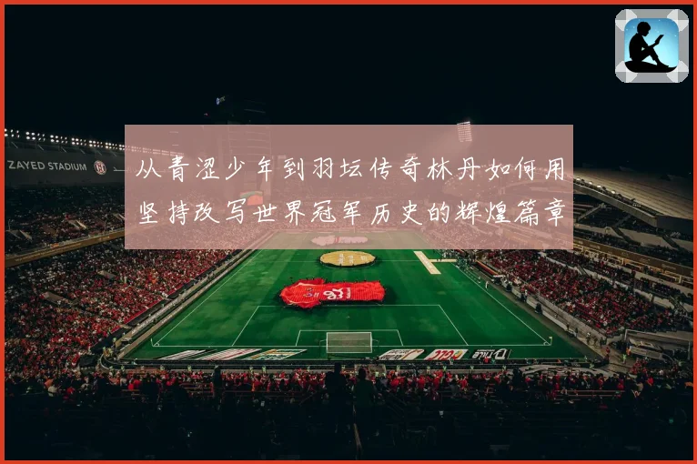 从青涩少年到羽坛传奇林丹如何用坚持改写世界冠军历史的辉煌篇章