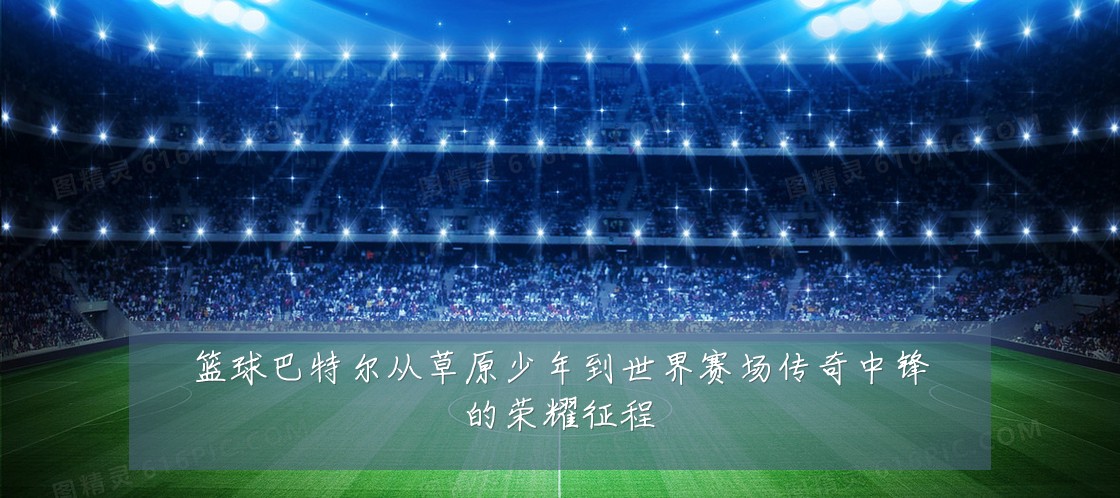 篮球巴特尔从草原少年到世界赛场传奇中锋的荣耀征程